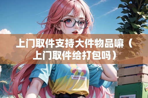 上門取件支持大件物品嘛(上門取件給打包嗎) 上門取件支持大件物品嘛(上門取件給打包嗎)