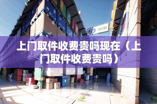 上門取件收費貴嗎現(xiàn)在（上門取件收費貴嗎）