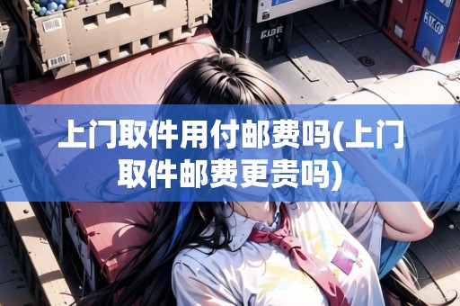 上門取件用付郵費(fèi)嗎(上門取件郵費(fèi)更貴嗎)