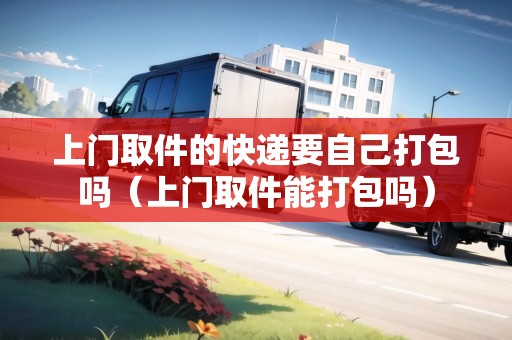 上門(mén)取件的快遞要自己打包嗎（上門(mén)取件能打包嗎）