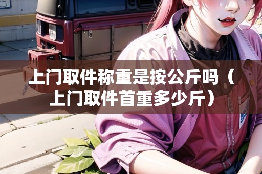 上門取件稱重是按公斤嗎（上門取件首重多少斤）