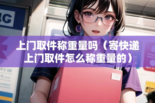 上門取件稱重量嗎（寄快遞上門取件怎么稱重量的）