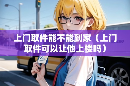 上門取件能不能到家(上門取件可以讓他上樓嗎) 上門取件能不能到家(上門取件可以讓他上樓嗎)
