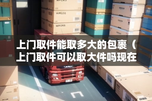 上門取件能取多大的包裹（上門取件可以取大件嗎現(xiàn)在）