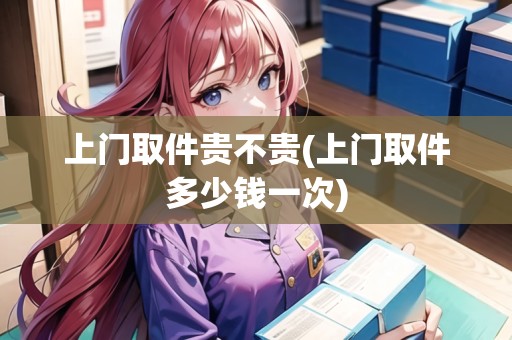 上門取件貴不貴(上門取件多少錢一次)