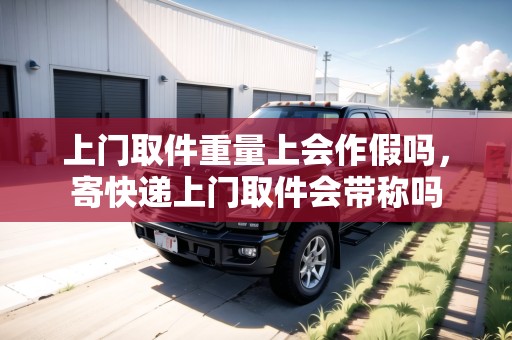 上門取件重量上會作假嗎，寄快遞上門取件會帶稱嗎