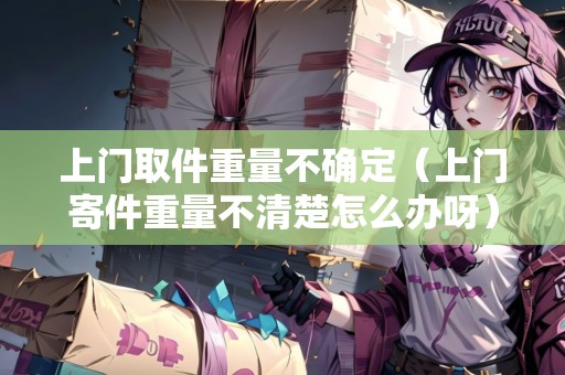 上門取件重量不確定(上門寄件重量不清楚怎么辦呀) 上門取件重量不確定(上門寄件重量不清楚怎么辦呀)