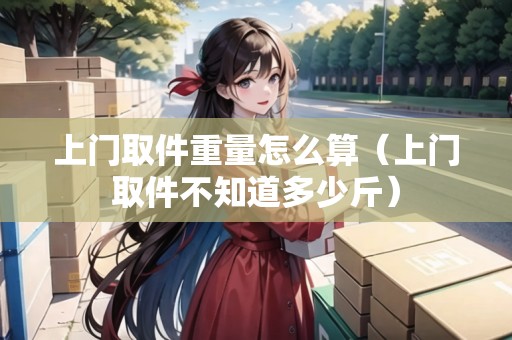 上門取件重量怎么算（上門取件不知道多少斤）