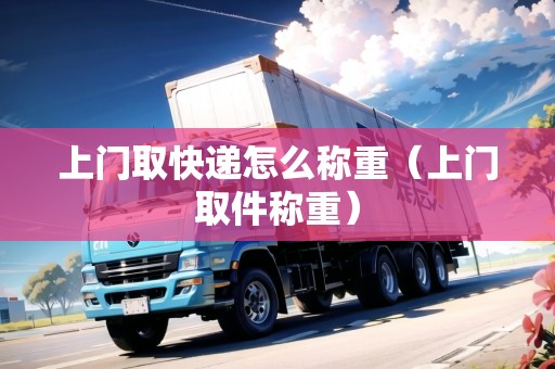 上門取快遞怎么稱重(上門取件稱重) 上門取快遞怎么稱重(上門取件稱重)