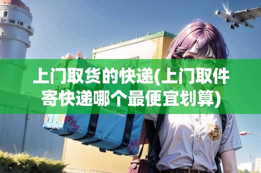 上門取貨的快遞(上門取件寄快遞哪個最便宜劃算)