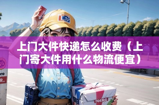 上門大件快遞怎么收費（上門寄大件用什么物流便宜）