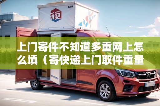 上門寄件不知道多重網(wǎng)上怎么填（寄快遞上門取件重量怎么填）