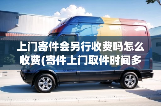 上門寄件會(huì)另行收費(fèi)嗎怎么收費(fèi)(寄件上門取件時(shí)間多久)