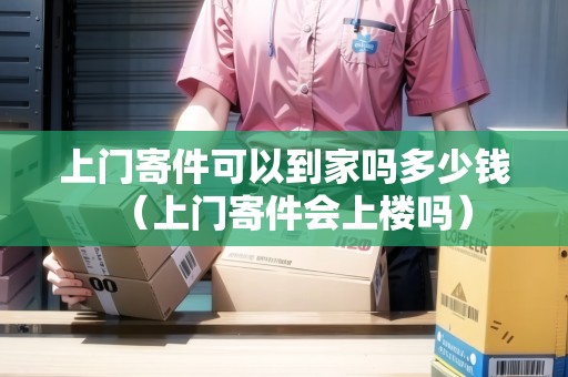 上門寄件可以到家嗎多少錢（上門寄件會上樓嗎）