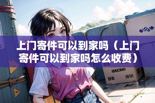 上門寄件可以到家嗎（上門寄件可以到家嗎怎么收費）