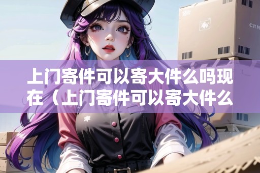 上門寄件可以寄大件么嗎現(xiàn)在（上門寄件可以寄大件么嗎現(xiàn)在怎么寄不了快遞）