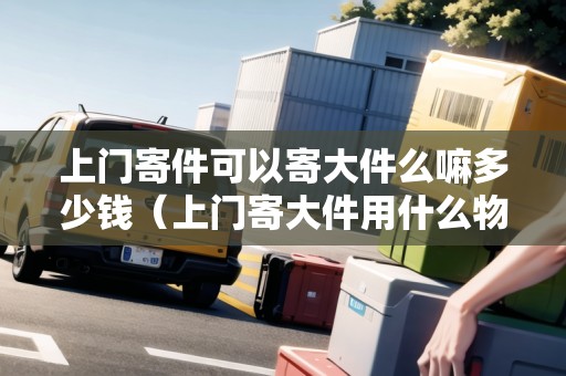 上門(mén)寄件可以寄大件么嘛多少錢(qián)（上門(mén)寄大件用什么物流便宜）