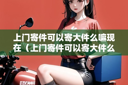 上門(mén)寄件可以寄大件么嘛現(xiàn)在（上門(mén)寄件可以寄大件么嘛現(xiàn)在多少錢(qián)）