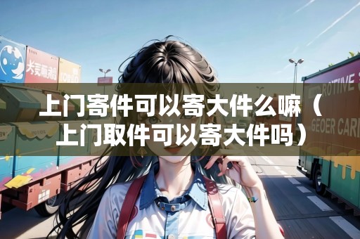 上門寄件可以寄大件么嘛（上門取件可以寄大件嗎）