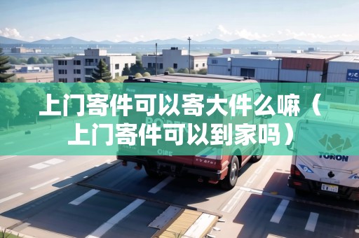 上門寄件可以寄大件么嘛（上門寄件可以到家嗎）