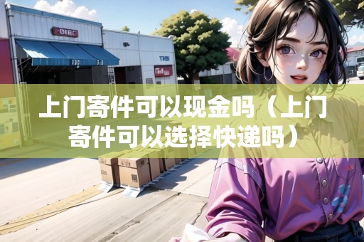 上門寄件可以現(xiàn)金嗎（上門寄件可以選擇快遞嗎）