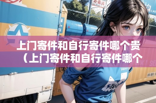 上門寄件和自行寄件哪個貴（上門寄件和自行寄件哪個貴?）