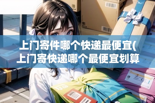 上門寄件哪個快遞最便宜(上門寄快遞哪個最便宜劃算一點)