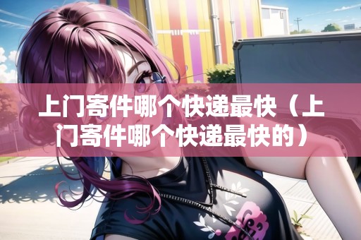 上門寄件哪個(gè)快遞最快（上門寄件哪個(gè)快遞最快的）
