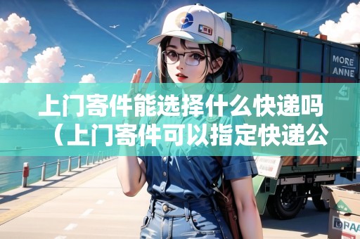 上門寄件能選擇什么快遞嗎（上門寄件可以指定快遞公司嗎）