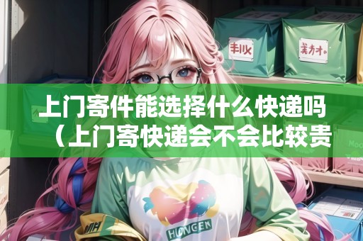 上門寄件能選擇什么快遞嗎（上門寄快遞會不會比較貴）