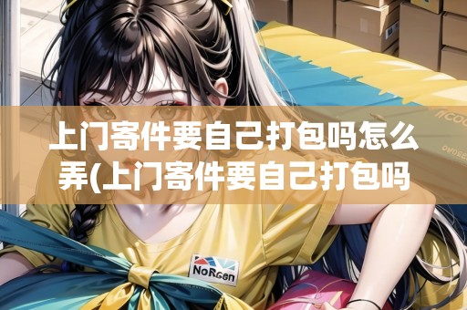 上門寄件要自己打包嗎怎么弄(上門寄件要自己打包嗎) 上門寄件要自己打包嗎怎么弄(上門寄件要自己打包嗎)