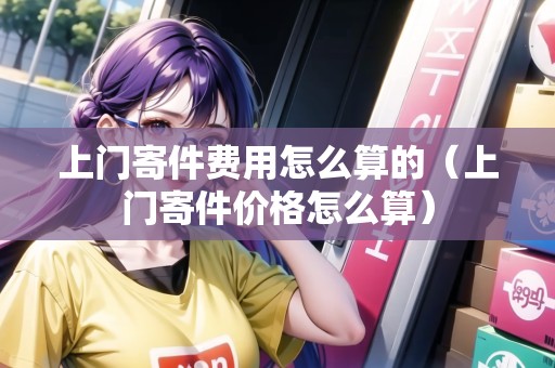 上門寄件費用怎么算的(上門寄件價格怎么算) 上門寄件費用怎么算的(上門寄件價格怎么算)