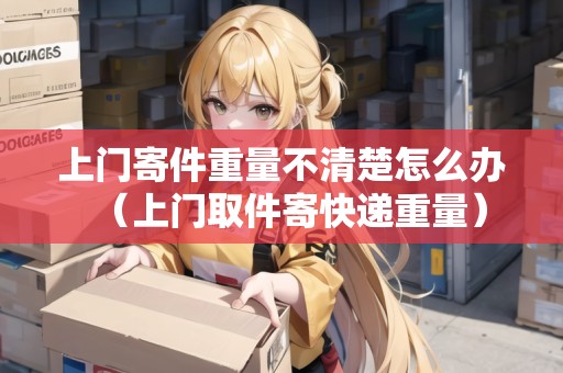 上門寄件重量不清楚怎么辦(上門取件寄快遞重量) 上門寄件重量不清楚怎么辦(上門取件寄快遞重量)