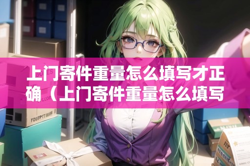 上門寄件重量怎么填寫才正確（上門寄件重量怎么填寫）