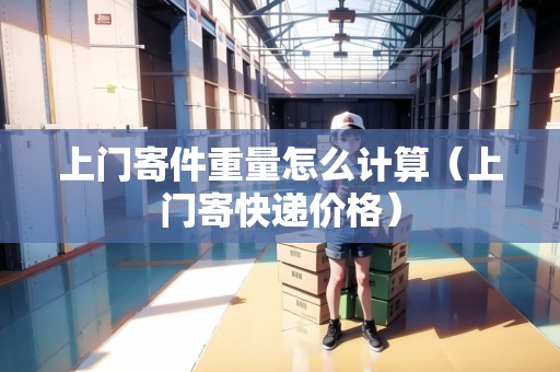 上門寄件重量怎么計算（上門寄快遞價格）