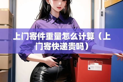 上門寄件重量怎么計算(上門寄快遞貴嗎) 上門寄件重量怎么計算(上門寄快遞貴嗎)