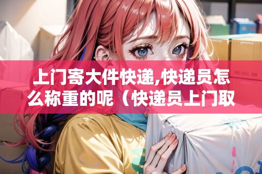 上門寄大件快遞,快遞員怎么稱重的呢（快遞員上門取件重量怎么稱）