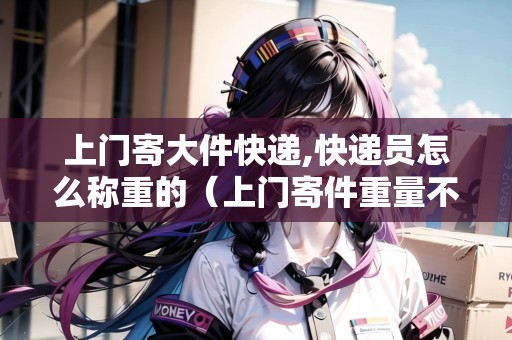 上門寄大件快遞,快遞員怎么稱重的（上門寄件重量不清楚怎么辦）