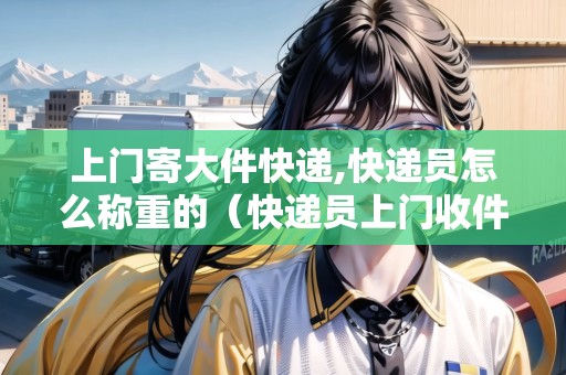 上門寄大件快遞,快遞員怎么稱重的（快遞員上門收件稱重）