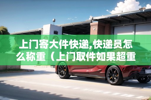 上門寄大件快遞,快遞員怎么稱重（上門取件如果超重賣家需要承擔(dān)運(yùn)費(fèi)嗎?）