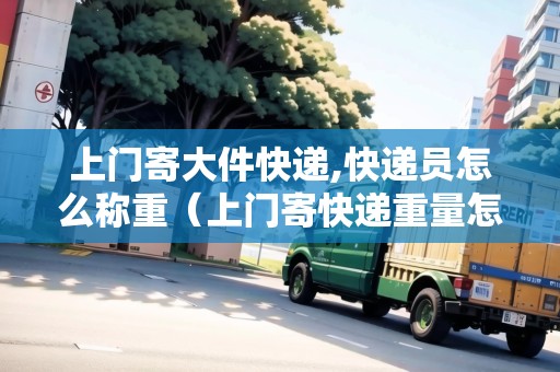 上門寄大件快遞,快遞員怎么稱重（上門寄快遞重量怎么收費）