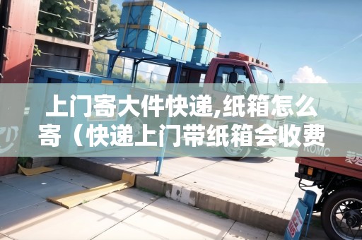 上門寄大件快遞,紙箱怎么寄（快遞上門帶紙箱會收費）