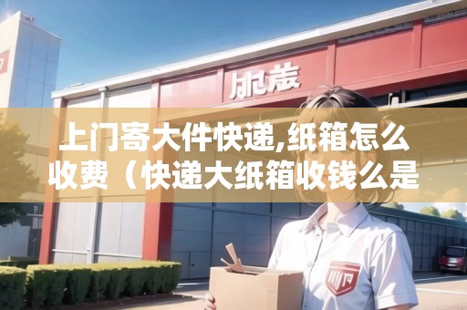 上門寄大件快遞,紙箱怎么收費（快遞大紙箱收錢么是真的嗎）