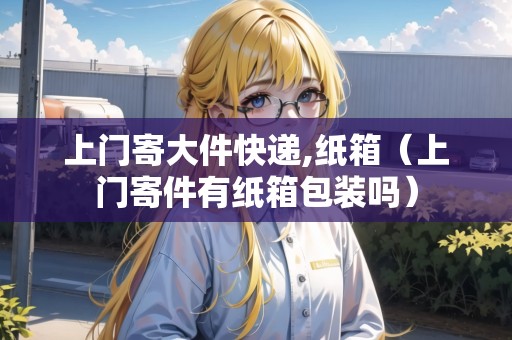 上門(mén)寄大件快遞,紙箱(上門(mén)寄件有紙箱包裝嗎) 上門(mén)寄大件快遞,紙箱(上門(mén)寄件有紙箱包裝嗎)