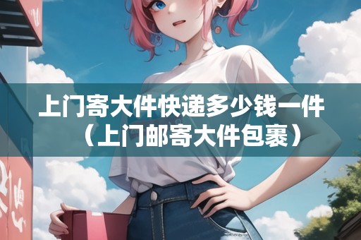 上門寄大件快遞多少錢一件（上門郵寄大件包裹）