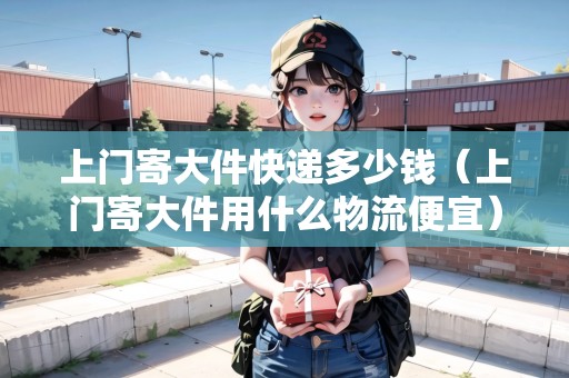 上門寄大件快遞多少錢（上門寄大件用什么物流便宜）