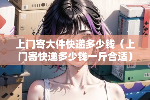 上門寄大件快遞多少錢（上門寄快遞多少錢一斤合適）
