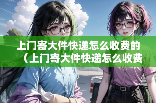 上門寄大件快遞怎么收費(fèi)的（上門寄大件快遞怎么收費(fèi)的呀多少錢）