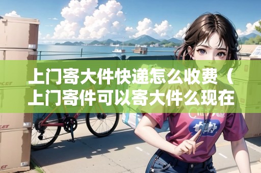 上門寄大件快遞怎么收費(fèi)（上門寄件可以寄大件么現(xiàn)在）