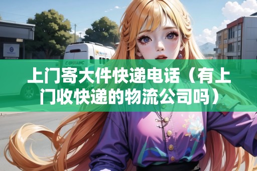 上門寄大件快遞電話（有上門收快遞的物流公司嗎）